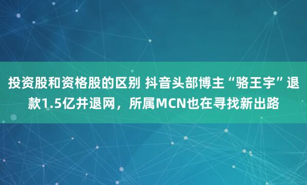 投资股和资格股的区别 抖音头部博主“骆王宇”退款1.5亿并退网，所属MCN也在寻找新出路