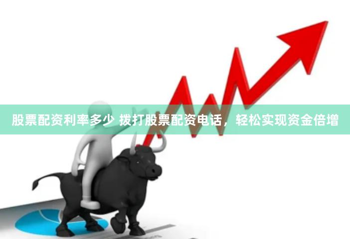 股票配资利率多少 拨打股票配资电话，轻松实现资金倍增