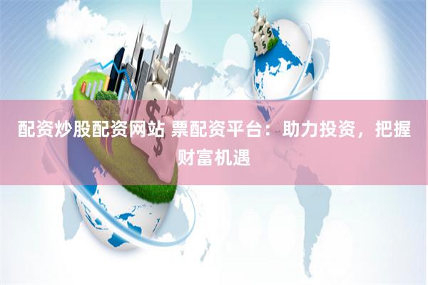 配资炒股配资网站 票配资平台：助力投资，把握财富机遇