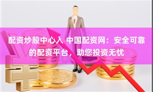 配资炒股中心入 中国配资网：安全可靠的配资平台，助您投资无忧