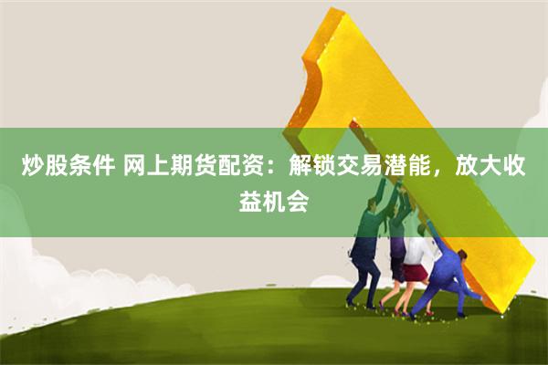 炒股条件 网上期货配资：解锁交易潜能，放大收益机会