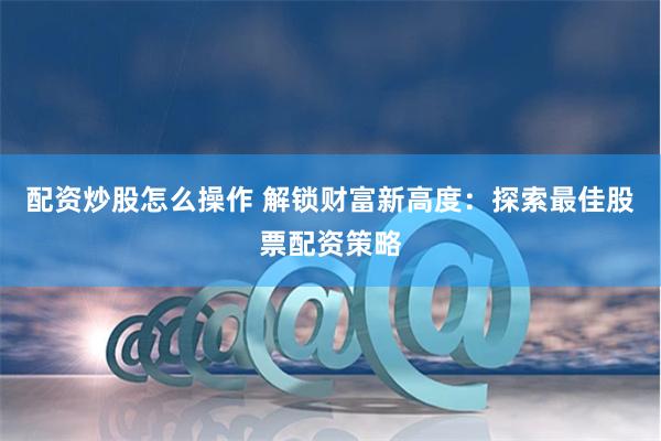 配资炒股怎么操作 解锁财富新高度：探索最佳股票配资策略