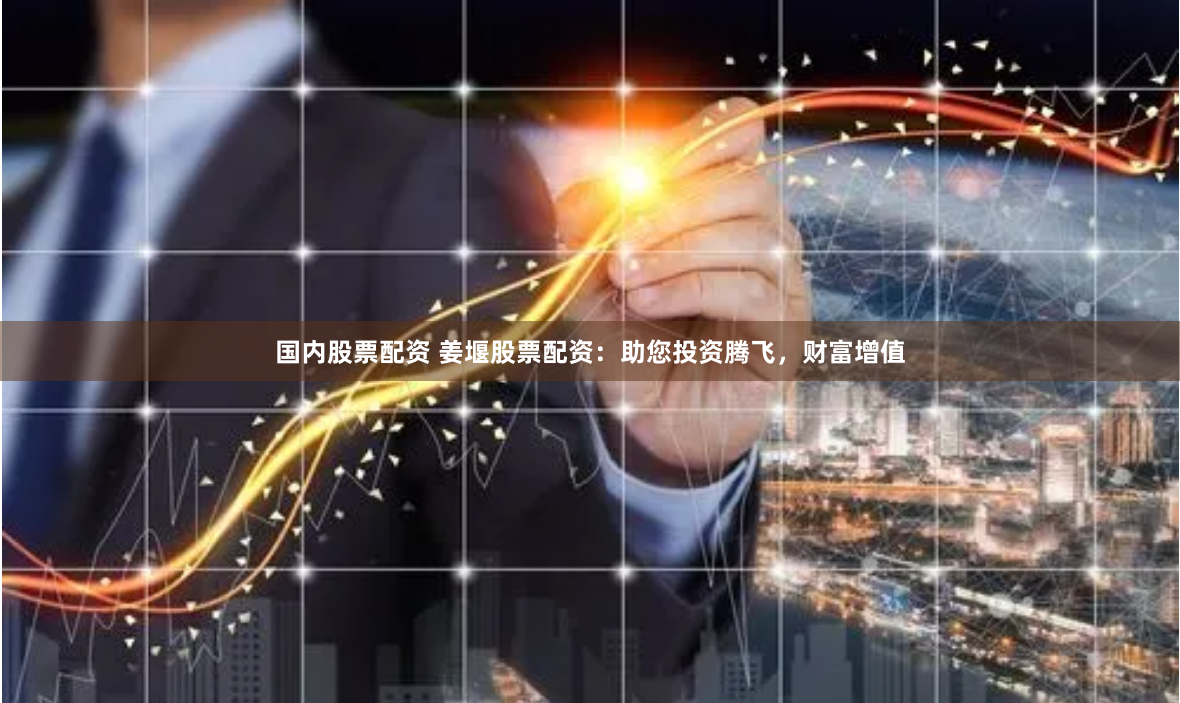 国内股票配资 姜堰股票配资：助您投资腾飞，财富增值
