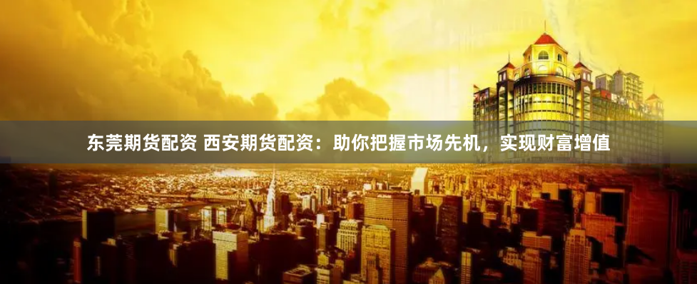 东莞期货配资 西安期货配资：助你把握市场先机，实现财富增值